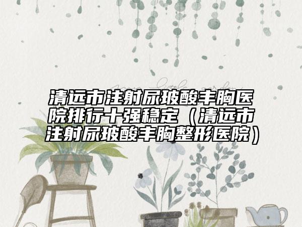清远市注射尿玻酸丰胸医院排行十强稳定（清远市注射尿玻酸丰胸整形医院）