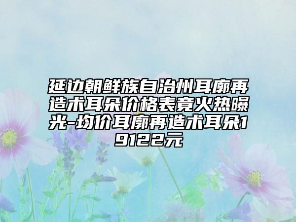 延边朝鲜族自治州耳廓再造术耳朵价格表竟火热曝光-均价耳廓再造术耳朵19122元