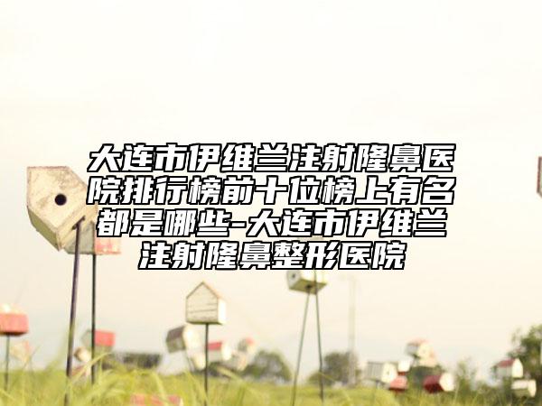 大连市伊维兰注射隆鼻医院排行榜前十位榜上有名都是哪些-大连市伊维兰注射隆鼻整形医院