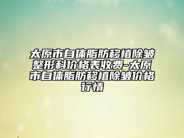 太原市自体脂肪移植除皱整形科价格表收费-太原市自体脂肪移植除皱价格行情