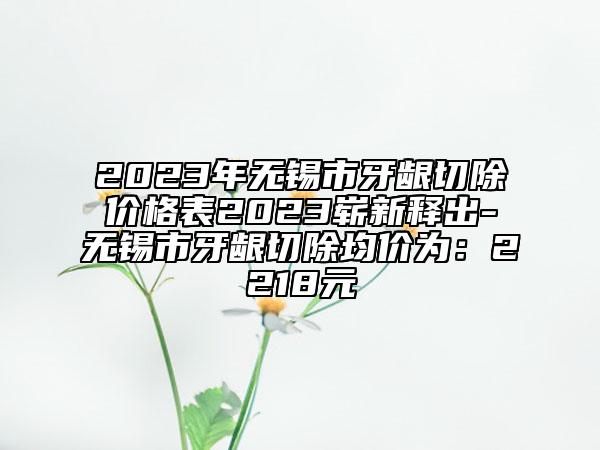 2023年无锡市牙龈切除价格表2023崭新释出-无锡市牙龈切除均价为：2218元