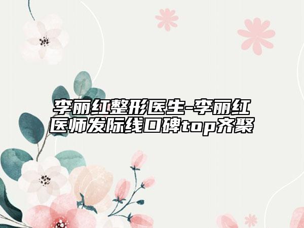 李丽红整形医生-李丽红医师发际线口碑top齐聚
