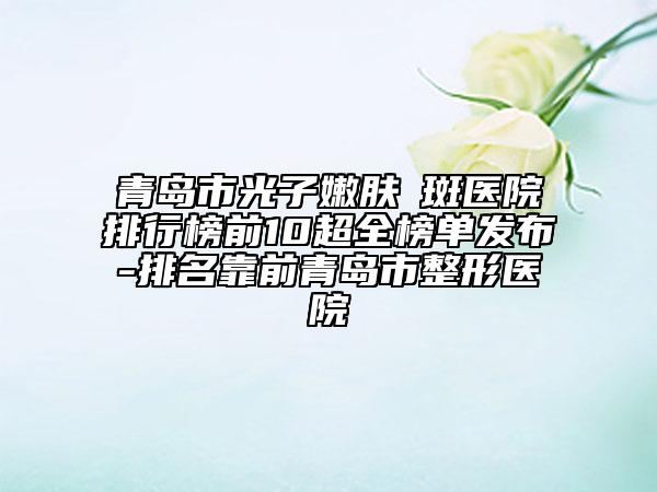 青岛市光子嫩肤袪斑医院排行榜前10超全榜单发布-排名靠前青岛市整形医院