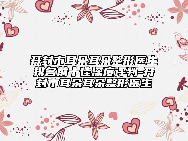 开封市耳朵耳朵整形医生排名前十佳深度评判-开封市耳朵耳朵整形医生