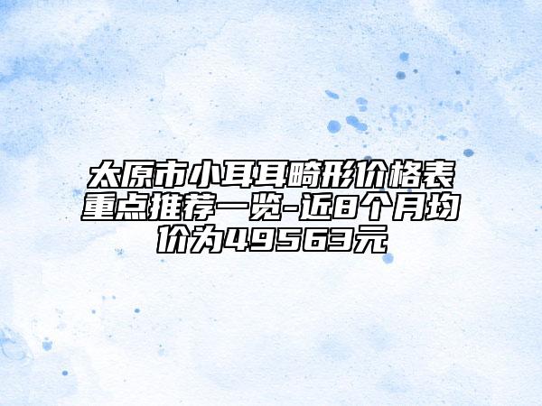 太原市小耳耳畸形价格表重点推荐一览-近8个月均价为49563元