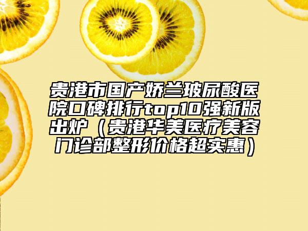贵港市国产娇兰玻尿酸医院口碑排行top10强新版出炉（贵港华美医疗美容门诊部整形价格超实惠）