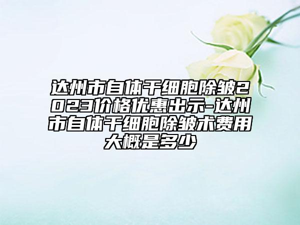 达州市自体干细胞除皱2023价格优惠出示-达州市自体干细胞除皱术费用大概是多少