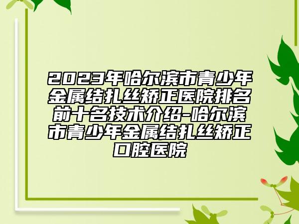2023年哈尔滨市青少年金属结扎丝矫正医院排名前十名技术介绍-哈尔滨市青少年金属结扎丝矫正口腔医院
