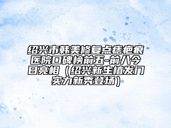 绍兴市韩美修复点痣疤痕医院口碑榜前五-前八今日亮相（绍兴新生植发门实力新秀登场）