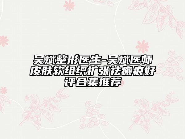 吴斌整形医生-吴斌医师皮肤软组织扩张祛瘢痕好评合集推荐