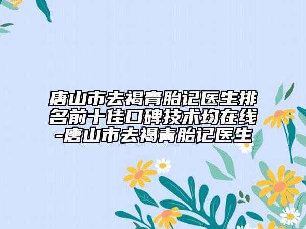 唐山市去褐青胎记医生排名前十佳口碑技术均在线-唐山市去褐青胎记医生