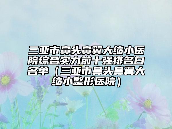 三亚市鼻头鼻翼大缩小医院综合实力前十强排名白名单（三亚市鼻头鼻翼大缩小整形医院）