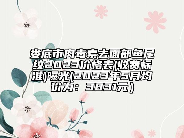 娄底市肉毒素去面部鱼尾纹2023价格表(收费标准)曝光(2023年5月均价为：3831元）