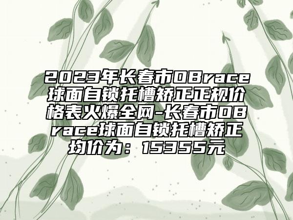 2023年长春市OBrace球面自锁托槽矫正正规价格表火爆全网-长春市OBrace球面自锁托槽矫正均价为：15355元