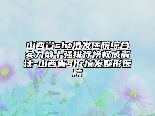 山西省sht植发医院综合实力前十强排行榜权威解读-山西省sht植发整形医院