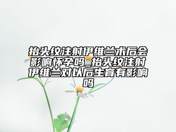 抬头纹注射伊维兰术后会影响怀孕吗_抬头纹注射伊维兰对以后生育有影响吗