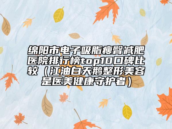绵阳市电子吸脂瘦臀减肥医院排行榜top10口碑比较（江油白天鹅整形美容是医美健康守护者）