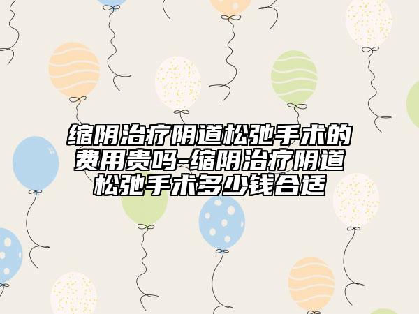 缩阴治疗阴道松弛手术的费用贵吗-缩阴治疗阴道松弛手术多少钱合适