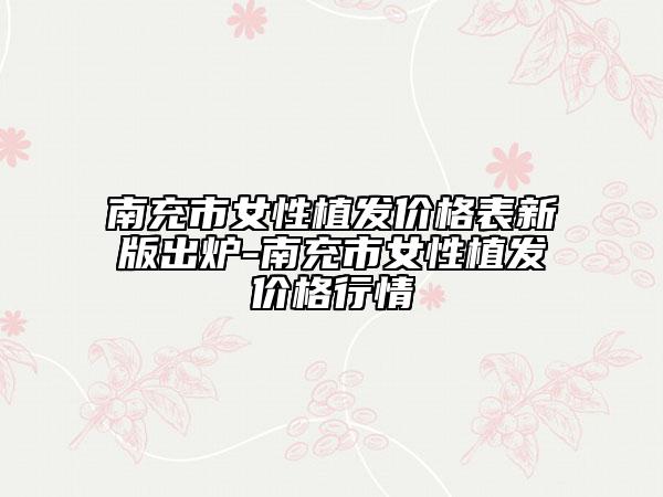 南充市女性植发价格表新版出炉-南充市女性植发价格行情