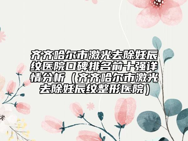 齐齐哈尔市激光去除妊辰纹医院口碑排名前十强详情分析（齐齐哈尔市激光去除妊辰纹整形医院）