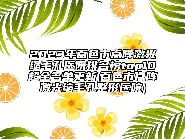 2023年百色市点阵激光缩毛孔医院排名榜top10超全名单更新(百色市点阵激光缩毛孔整形医院)