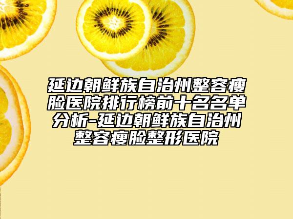 延边朝鲜族自治州整容瘦脸医院排行榜前十名名单分析-延边朝鲜族自治州整容瘦脸整形医院