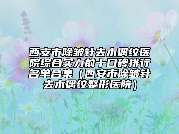 西安市除皱针去木偶纹医院综合实力前十口碑排行名单合集（西安市除皱针去木偶纹整形医院）