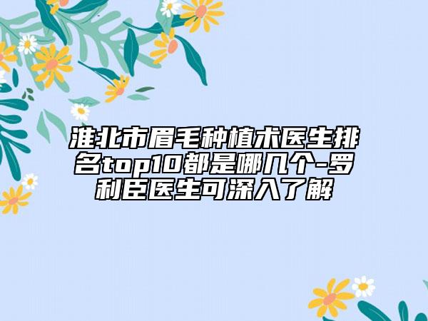 淮北市眉毛种植术医生排名top10都是哪几个-罗利臣医生可深入了解