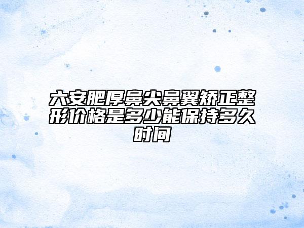 六安肥厚鼻尖鼻翼矫正整形价格是多少能保持多久时间