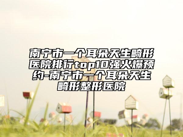 南宁市一个耳朵天生畸形医院排行top10强火爆预约-南宁市一个耳朵天生畸形整形医院