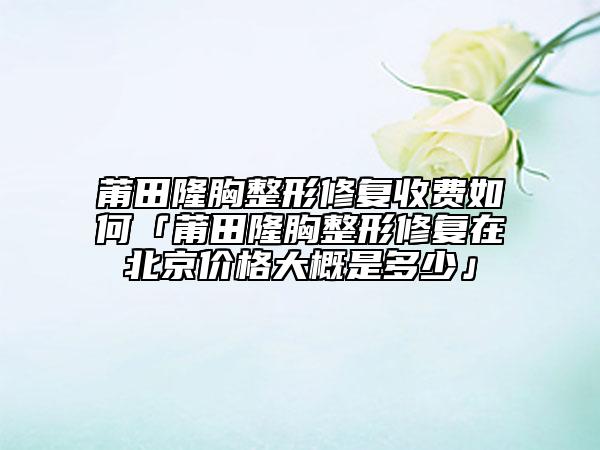 莆田隆胸整形修复收费如何「莆田隆胸整形修复在北京价格大概是多少」