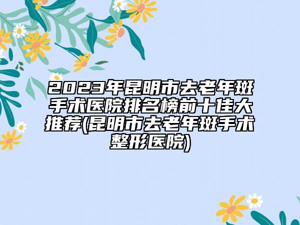 2023年昆明市去老年斑手术医院排名榜前十佳大推荐(昆明市去老年斑手术整形医院)