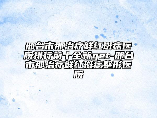 邢台市那治疗鲜红斑痣医院排行前十全新get-邢台市那治疗鲜红斑痣整形医院