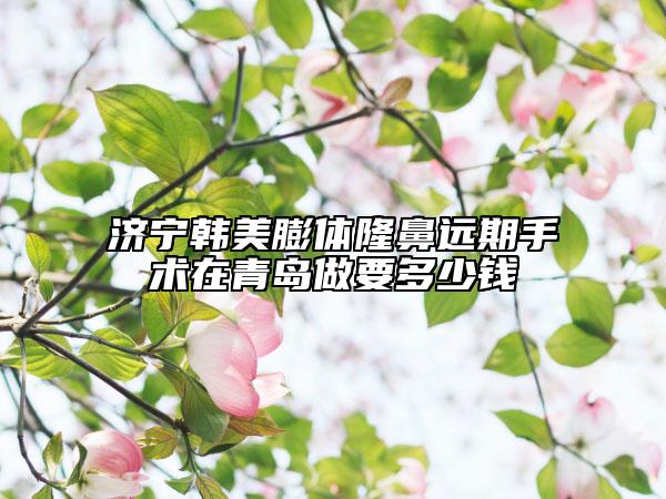 济宁韩美膨体隆鼻远期手术在青岛做要多少钱