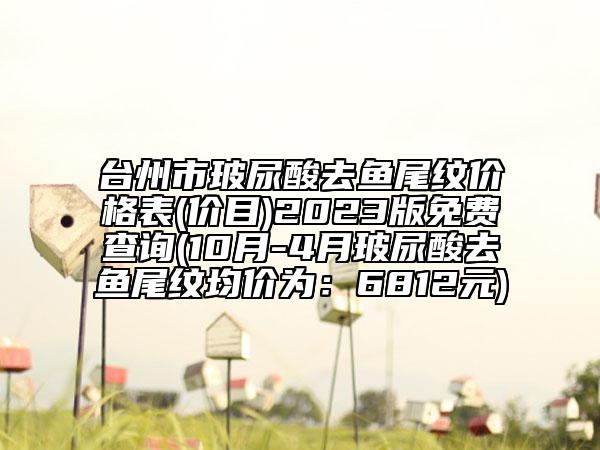 台州市玻尿酸去鱼尾纹价格表(价目)2023版免费查询(10月-4月玻尿酸去鱼尾纹均价为：6812元)