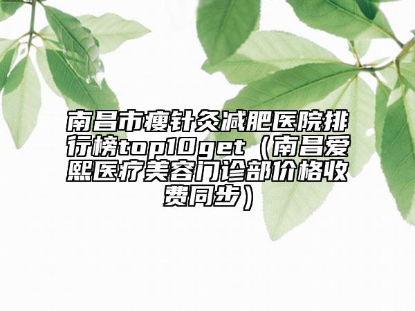 南昌市瘦针灸减肥医院排行榜top10get（南昌爱熙医疗美容门诊部价格收费同步）