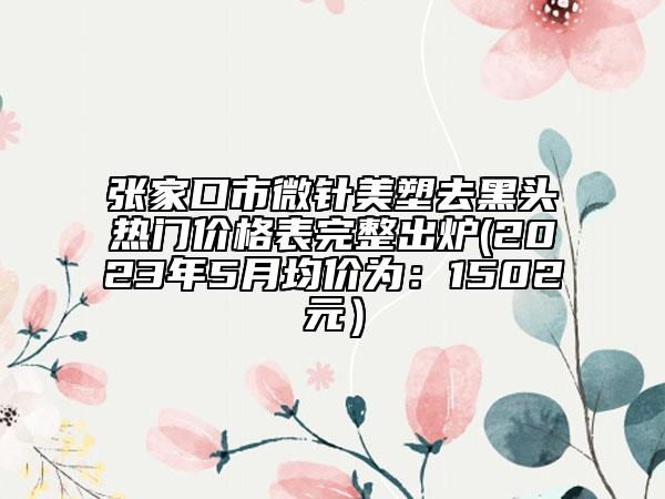 张家口市微针美塑去黑头热门价格表完整出炉(2023年5月均价为：1502元）