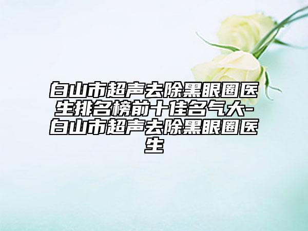 白山市超声去除黑眼圈医生排名榜前十佳名气大-白山市超声去除黑眼圈医生