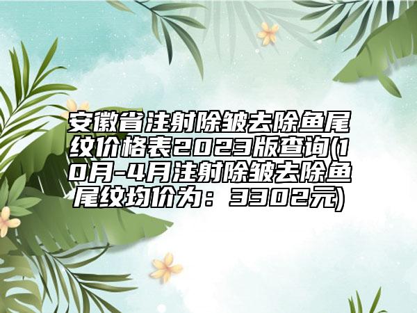 安徽省注射除皱去除鱼尾纹价格表2023版查询(10月-4月注射除皱去除鱼尾纹均价为：3302元)
