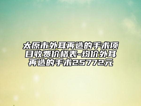 太原市外耳再造的手术项目收费价格表-均价外耳再造的手术25772元