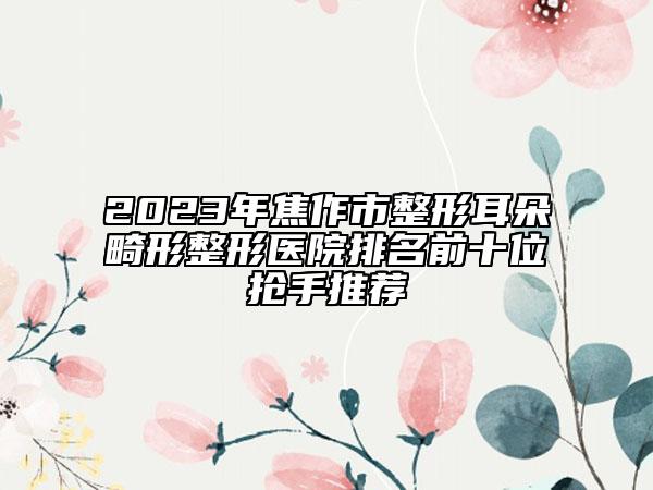 2023年焦作市整形耳朵畸形整形医院排名前十位抢手推荐