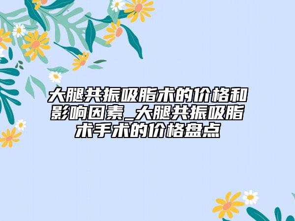 大腿共振吸脂术的价格和影响因素_大腿共振吸脂术手术的价格盘点