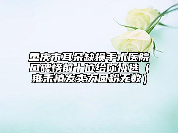 重庆市耳朵缺损手术医院口碑榜前十位给你挑选（雍禾植发实力圈粉无数）