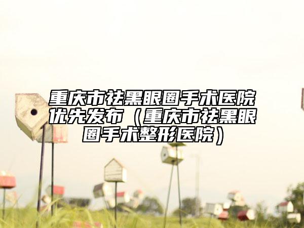 重庆市祛黑眼圈手术医院优先发布（重庆市祛黑眼圈手术整形医院）