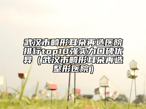 武汉市畸形耳朵再造医院排行top10强实力口碑优异（武汉市畸形耳朵再造整形医院）