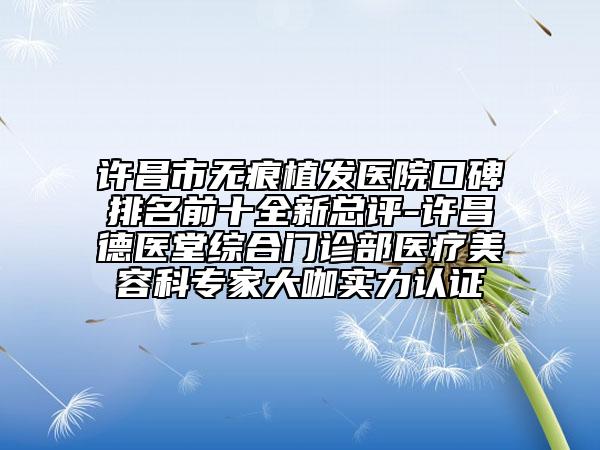 许昌市无痕植发医院口碑排名前十全新总评-许昌德医堂综合门诊部医疗美容科专家大咖实力认证