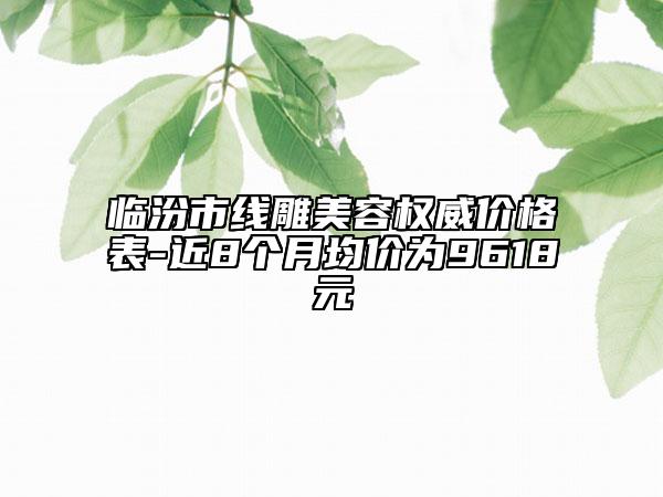 临汾市线雕美容权威价格表-近8个月均价为9618元