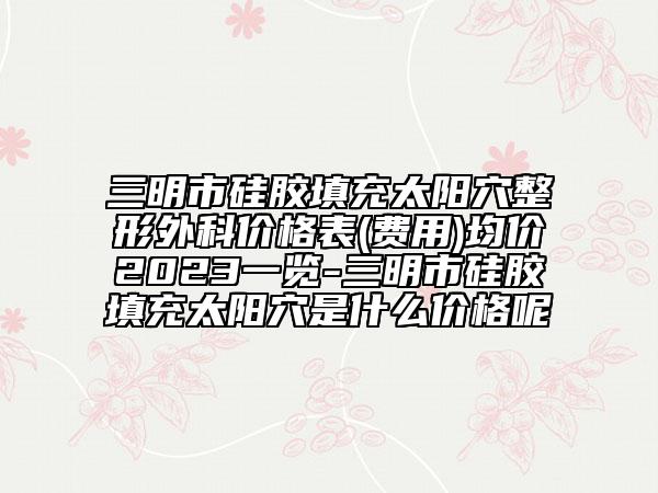三明市硅胶填充太阳穴整形外科价格表(费用)均价2023一览-三明市硅胶填充太阳穴是什么价格呢
