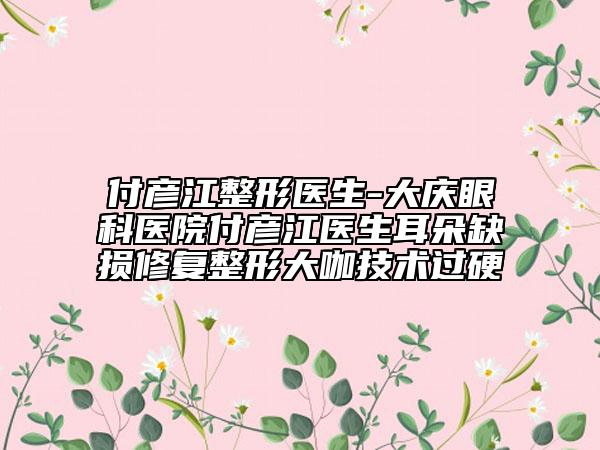 付彦江整形医生-大庆眼科医院付彦江医生耳朵缺损修复整形大咖技术过硬