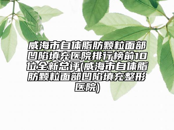 威海市自体脂肪颗粒面部凹陷填充医院排行榜前10位全新总评(威海市自体脂肪颗粒面部凹陷填充整形医院)